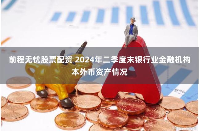 前程无忧股票配资 2024年二季度末银行业金融机构本外币资产情况